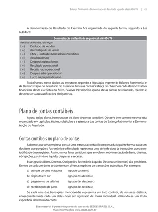 Balanço Patrimonial e Demonstração do Resultado segundo a Lei 6.404/76   | 43




      A demonstração do Resultado do Exercício fica organizada da seguinte forma, segundo a Lei
6.404/76:

                            Demonstração do Resultado segundo a Lei 6.404/76
 Receita de vendas / serviços
 ( – )	  Dedução de vendas
 ( = )	 Receita líquida da venda
 ( – )	  CMV – Custo das Mercadorias Vendidas
 ( = )	 Resultado bruto
 ( – )	  Despesas operacionais
 ( = )	 Resultado operacional
 ( + )	 Receita não operacional
 ( – )	  Despesa não operacional
 ( = )	 Lucro ou prejuízo líquido
      Trabalhamos, neste tópico, as estruturas segundo a legislação vigente do Balanço Patrimonial e
da Demonstração do Resultado do Exercício. Todas as contas “cabeça de chave” em cada demonstrativo
financeiro, desde as contas do Ativo, Passivo, Patrimônio Líquido até as contas de resultado, receitas e
despesas e suas classificações obrigatórias.




Plano de contas contábeis
      Agora, amigo aluno, iremos tratar do plano de contas contábeis. Observe bem como o mesmo está
organizado em capítulos, títulos, subtítulos e a estrutura das contas do Balanço Patrimonial e Demons-
tração do Resultado.



Contas contábeis no plano de contas
       Sabemos que uma empresa possui uma estrutura contábil composta da seguinte forma: cada um
dos itens que compõe o Patrimônio e o Resultado representa uma série de tipos de transações que a con-
tabilidade deve registrar. Assim, temos fatos contábeis que envolvem movimentação de bens, direitos,
obrigações, patrimônio líquido, despesas e receitas.
     Esses grupos (Bens, Direitos, Obrigações, Patrimônio Líquido, Despesas e Receitas) são genéricos.
Dentro de cada um deles se apresentam diversas espécies de transações específicas. Por exemplo:
      a)	 compra de uma máquina	        (grupo dos bens)
      b)	 depósito em c/c		             (grupo dos direitos)
      c)	 pagamento de salários	        (grupo das despesas)
      d)	 recebimento de juros		        (grupo das receitas)
      Se cada uma das transações mencionadas representa um fato contábil, de natureza distinta,
consequentemente cada um deles deve ser registrado de forma individual, utilizando-se um título
específico, denominado conta.

             Este material é parte integrante do acervo do IESDE BRASIL S.A.,
                            mais informações www.iesde.com.br
 