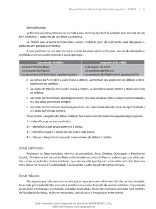 Balanço Patrimonial e Demonstração do Resultado segundo a Lei 6.404/76   | 45




      Exemplificando:
     Se formos usar pela primeira vez a conta Caixa, teremos que fazê-lo a débito, pois se trata de um
Bem (dinheiro) – portanto, de um Ativo da empresa.
      Se formos usar a conta Fornecedores, vamos creditá-la, pois ela representa uma obrigação e,
portanto, um passivo da empresa.
      Assim, partindo de um valor inicial, as contas bilaterais (Ativo e Passivo), vão sendo debitadas e
creditadas com seu saldo variando a cada operação:

               Lançamentos de débito                                      Lançamentos de crédito
 – os aumentos do Ativo                                 – as reduções do Ativo
 – as reduções do Passivo                               – os aumentos do Passivo
 – os aumentos do Patrimônio Líquido negativo           – os aumentos do Patrimônio Líquido positivo
      ::: as contas do Ativo têm o valor inicial a débito; aumentam seu saldo com os débitos e dimi-
          nuem com os créditos;
      ::: as contas do Passivo têm o valor inicial a crédito; aumentam com os créditos e diminuem com
          os débitos;
      ::: as contas do Patrimônio Líquido positivo têm seu valor inicial a crédito; serão sempre creditadas
          e o seu saldo aumentará sempre;
      ::: as contas do Patrimônio Líquido negativo têm seu valor inicial a débito; serão sempre debitadas
          e o saldo aumentará sempre.
      Para concluir, o registro dos fatos contábeis fica muito mais fácil se forem seguidos alguns passos:
      1.º – Identificar as contas envolvidas;
      2.º – Identificar a que grupo pertence a conta;
      3.º – Identificar qual é o efeito do fato sobre cada conta;
      4.º – Efetuar o lançamento segundo o mecanismo de débito e crédito.


Contas patrimoniais
      Registram os fatos contábeis relativos ao patrimônio, Bens, Direitos, Obrigações e Patrimônio
Líquido. Dividem-se em contas do Ativo, saldo devedor e contas do Passivo e devem possuir saldo cre-
dor – com exceção das contas redutoras, que são aquelas que figuram com saldo contrário tanto no
Ativo como no Passivo e sua finalidade é representar o valor líquido da conta principal.


Contas redutoras
      São aquelas que reduzem a conta principal, ou seja, possuem saldo invertido das contas principais.
Se a conta principal é débito, essa será a crédito e vice-versa. Exemplo de contas redutoras: depreciação
acumulada, amortização acumulada, exaustão acumulada, títulos descontados, provisão para créditos
de liquidação duvidosa, ações em tesouraria, capital social a integralizar, entre outros.


             Este material é parte integrante do acervo do IESDE BRASIL S.A.,
                            mais informações www.iesde.com.br
 