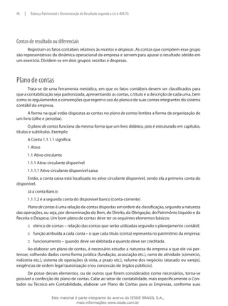 46   |    Balanço Patrimonial e Demonstração do Resultado segundo a Lei 6.404/76




Contas de resultado ou diferenciais
      Registram os fatos contábeis relativos às receitas e despesas. As contas que compõem esse grupo
são representativas da dinâmica operacional da empresa e servem para apurar o resultado obtido em
um exercício. Dividem-se em dois grupos: receitas e despesas.



Plano de contas
      Trata-se de uma ferramenta metódica, em que os fatos contábeis devem ser classificados para
que a contabilização seja padronizada, apresentando as contas, o título e a descrição de cada uma, bem
como os regulamentos e convenções que regem o uso do plano e de suas contas integrantes do sistema
contábil da empresa.
      A forma na qual estão dispostas as contas no plano de contas lembra a forma da organização de
um livro (olhe e perceba).
       O plano de contas funciona da mesma forma que um livro didático, pois é estruturado em capítulos,
títulos e subtítulos. Exemplo:
         A Conta 1.1.1.1 significa:
         1 Ativo
         1.1 Ativo circulante
         1.1.1 Ativo circulante disponível
         1.1.1.1 Ativo circulante disponível caixa
     Então, a conta caixa está localizada no ativo circulante disponível, sendo ela a primeira conta do
disponível.
         Já a conta Banco:
         1.1.1.2 é a segunda conta do disponível banco (conta-corrente)
      Plano de contas é uma relação de contas dispostas em ordem de classificação, segundo a natureza
das operações, ou seja, por denominação do Bem, do Direito, da Obrigação, do Patrimônio Líquido e da
Receita e Despesa. Um bom plano de contas deve ter os seguintes elementos básicos:
         ::: elenco de contas – relação das contas que serão utilizadas segundo o planejamento contábil;
         ::: função atribuída a cada conta – o que cada título (conta) representa no patrimônio da empresa;
         ::: funcionamento – quando deve ser debitada e quando deve ser creditada.
      Ao elaborar um plano de contas, é necessário estudar a natureza da empresa a que ele vai per-
tencer, colhendo dados como forma jurídica (fundação, associação etc.), ramo de atividade (comércio,
indústria etc.), sistema de operações (à vista, a prazo etc.), volume dos negócios (atacado ou varejo),
exigências de ordem legal (autorização e/ou concessão de órgãos públicos).
      De posse desses elementos, ou de outros que forem considerados como necessários, torna-se
possível a confecção do plano de contas. Cabe ao setor de contabilidade, mais especificamente o Con-
tador ou Técnico em Contabilidade, elaborar um Plano de Contas para as Empresas, conforme suas


                        Este material é parte integrante do acervo do IESDE BRASIL S.A.,
                                       mais informações www.iesde.com.br
 