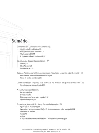 Sumário
  Elementos de Contabilidade Gerencial | 7
      Histórico da Contabilidade | 7
      Principais conceitos contábeis | 8
      Álgebra contábil | 14
      A lógica do Balanço Patrimonial | 17

  Classificação das contas contábeis | 27
      Contas | 27
      Classificação | 28
      Compensação | 29

  Balanço Patrimonial e Demonstração do Resultado segundo a Lei 6.404/76 | 39
      Estrutura das demonstrações financeiras | 39
      Plano de contas contábeis | 43

  Contas contábeis segundo a Lei 6.404/76 e o método das partidas dobradas | 55
      Método das partidas dobradas | 57

  A escrituração contábil | 63
      Escrituração | 63
      Livro diário | 63
      Diferença entre lucro real e contábil | 65
      Operações típicas | 66

  A escrituração contábil – livros fiscais obrigatórios | 71
      Apuração do inventário | 71
      Apuração e lançamentos do ICMS e IPI (impostos sobre o valor agregado) | 72
      Conceitos de tributos | 72
      ICMS | 72
      IPI | 73
      O Imposto de Renda Retido na Fonte – Pessoa Física (IRRF/PF) | 74




         Este material é parte integrante do acervo do IESDE BRASIL S.A.,
                        mais informações www.iesde.com.br
 