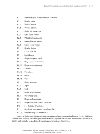 Balanço Patrimonial e Demonstração do Resultado segundo a Lei 6.404/76   | 49




     3		          Demonstração de Resultado do Exercício
     3.1	         Receita bruta
     3.1.1	       Vendas à vista
     3.1.2	       Vendas a prazo
     3.2	         Deduções de vendas
     3.2.1	       ICMS sobre vendas
     3.2.2	       PIS sobre faturamento
     3.2.3	       Devoluções de vendas
     3.2.4	       Fretes sobre vendas
     3.3	         Receita líquida
     3.4	         CMV/CSP/CPV
     3.5	         Lucro bruto
     3.6	         Despesas operacionais
     3.6.1	       Despesas administrativas
     3.6.1.1	     Despesas com pessoal
     3.6.1.2	     Salários
     3.6.1.3	     Pró-labore
     3.6.1.4	     Férias
     3.6.1.5	     FGTS
     3.7	         Despesas gerais
     3.7.1	       Água
     3.7.2	       CEEE
     3.8	         Despesas tributárias
     3.8.1	       Impostos e taxas
     3.9	         Despesas financeiras
     3.9.1	       Despesas com cobrança de títulos
     3.10	        ( + ) Receitas financeiras
     3.11	        Resultado antes do imposto de renda
     3.11.1	      Lucro ou prejuízo do exercício
      Neste capítulo, aprendemos como estão organizadas as contas do plano de contas da Conta-
bilidade. Percebemos, também, que as contas estão dispostas de maneira semelhante à organização,
porém padronizadas segundo a estrutura das demonstrações financeiras.




                Este material é parte integrante do acervo do IESDE BRASIL S.A.,
                               mais informações www.iesde.com.br
 
