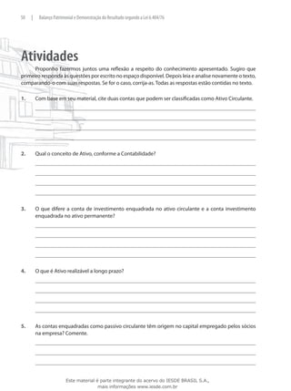 50    |    Balanço Patrimonial e Demonstração do Resultado segundo a Lei 6.404/76




Atividades
      Proponho fazermos juntos uma reflexão a respeito do conhecimento apresentado. Sugiro que
primeiro responda às questões por escrito no espaço disponível. Depois leia e analise novamente o texto,
comparando-o com suas respostas. Se for o caso, corrija-as. Todas as respostas estão contidas no texto.

1.	       Com base em seu material, cite duas contas que podem ser classificadas como Ativo Circulante.




2.	       Qual o conceito de Ativo, conforme a Contabilidade?




3.	       O que difere a conta de investimento enquadrada no ativo circulante e a conta investimento
          enquadrada no ativo permanente?




4.	       O que é Ativo realizável a longo prazo?




5.	       As contas enquadradas como passivo circulante têm origem no capital empregado pelos sócios
          na empresa? Comente.




                         Este material é parte integrante do acervo do IESDE BRASIL S.A.,
                                        mais informações www.iesde.com.br
 