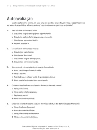 52    |    Balanço Patrimonial e Demonstração do Resultado segundo a Lei 6.404/76




Autoavaliação
      Escolha a alternativa correta, em cada uma das questões propostas, em relação ao conhecimento
até agora desenvolvido e referente ao tema “conceito de gestão e concepção de valor”.

1.	       São contas de estrutura do Ativo:
          a)	 Circulante, exigível a longo prazo e permanente.
          b)	 Circulante, realizável a longo prazo e permanente.
          c)	 Circulante e patrimônio líquido.
          d)	 Receitas e despesas.

2.	       São contas de estrutura do Passivo:
          a)	 Circulante e capital social.
          b)	 Circulante e disponível.
          c)	 Circulante e exigível a longo prazo.
          d)	 Circulante e patrimônio líquido.

3.	       São contas de estrutura da demonstração do resultado:
          a)	 Ativo, passivo e patrimônio líquido.
          b)	 Ativo e passivo.
          c)	 Receita bruta, resultado bruto, despesas operacionais.
          d)	 Ativo, receita bruta e despesas operacionais.

4.	       Onde está localizada a conta de caixa dentro do plano de contas?
          a)	 Ativo permanente.
          b)	 Ativo realizável a longo prazo.
          c)	 Passivo circulante.
          d)	 Ativo circulante disponível.

5.	       Onde está localizada a conta veículos dentro da estrutura das demonstrações financeiras?
          a)	 Ativo circulante disponível.
          b)	 Ativo permanente diferido.
          c)	 Ativo permanente investimentos.
          d)	 Ativo permanente imobilizado.




                         Este material é parte integrante do acervo do IESDE BRASIL S.A.,
                                        mais informações www.iesde.com.br
 