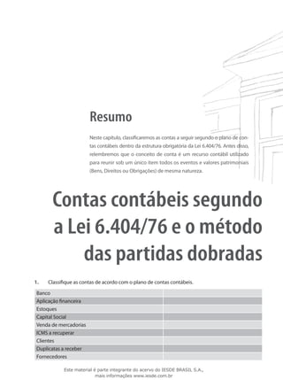 Resumo
                        Neste capítulo, classificaremos as contas a seguir segundo o plano de con-
                        tas contábeis dentro da estrutura obrigatória da Lei 6.404/76. Antes disso,
                        relembremos que o conceito de conta é um recurso contábil utilizado
                        para reunir sob um único item todos os eventos e valores patrimoniais
                        (Bens, Direitos ou Obrigações) de mesma natureza.




       Contas contábeis segundo
       a Lei 6.404/76 e o método
           das partidas dobradas
1.	   Classifique as contas de acordo com o plano de contas contábeis.

 Banco
 Aplicação financeira
 Estoques
 Capital Social
 Venda de mercadorias
 ICMS a recuperar
 Clientes
 Duplicatas a receber
 Fornecedores

             Este material é parte integrante do acervo do IESDE BRASIL S.A.,
                            mais informações www.iesde.com.br
 