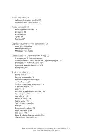 Prática contábil I | 77
    Aplicação de recursos – o débito | 77
    Origem dos recursos – o crédito | 77

Prática contábil II | 85
    Escrituração e lançamentos | 85
    Livro diário | 85
    Livro razão | 86
    Ajustes | 86
    Balancete | 87

Depreciação, amortizações e exaustões | 93
    Custo dos estoques | 95
    Método periódico | 95
    Método permanente | 96

Consolidação das Leis do Trabalho (CLT) | 103
    O custo da mão de obra nas empresas,
    a Consolidação das Leis do Trabalho (CLT), a parte empregado | 103
    Direitos básicos dos trabalhadores | 104
    Das obrigações dos trabalhadores | 105
    Parte patrão | 107

Práticas trabalhistas | 111
    Salário-base | 111
    Repouso remunerado | 111
    Insalubridade e periculosidade | 112
    Adicional noturno | 112
    Total dos proventos ou salário bruto | 112
    A Previdência Social | 112
    IRRF/PF | 113
    Contribuição confederativa e sindical | 113
    Vale-transporte | 113
    Vale-refeição | 113
    Benefícios sociais | 114
    Salário-família | 114
    Salário líquido a pagar | 114
    FGTS | 114
    Décimo terceiro salário | 114
    Férias + abono 1/3 | 114
    INSS patrão | 115
    Custo da mão de obra – parte patrão | 116
    Trabalhadores autônomos | 117




              Este material é parte integrante do acervo do IESDE BRASIL S.A.,
                             mais informações www.iesde.com.br
 