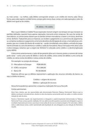 58   |     Contas contábeis segundo a Lei 6.404/76 e o método das partidas dobradas




ou mais contas – ou melhor, cada débito corresponde sempre a um crédito de mesmo valor. Dessa
forma, para cada registro contábil temos sempre pelo menos duas contas; em cada operação o valor do
débito será igual ao do crédito.


                                                     R$ débito = R$ crédito

      Mas o que é Débito e Crédito? Essas expressões tiveram origem nos tempos em que iniciaram as
partidas dobradas, quando havia apenas operações mercantis entre empresas. No caso da venda de
mercadorias, os comerciantes diziam que os clientes tinham mercadorias a haver e, em troca, deveriam
enviar dinheiro. Traduzindo para as empresas: ao receber o pagamento ou a promessa de pagamento,
se a empresa recebesse o pagamento se tornaria devedora da obrigação de enviar a mercadoria ao com-
prador, que era o credor do direito de recebê-las – sendo considerado como débito a entrada do paga-
mento (entrada no caixa de dinheiro) e crédito a saída da mercadoria. Nessa transação entre ativo-caixa
e ativo-estoque, notamos que a origem do “dinheiro” é colocada como crédito e o destino/aplicação
como débito.
      Como vimos anteriormente, o valor do lançamento deve ser o mesmo, porém o número de contas
pode variar – como uma conta de débito e várias de crédito, várias contas de débito e uma conta de
crédito, ou várias contas de débito e várias contas de crédito.
         Por exemplo: na compra de estoque.
         D – Mercadoria no Estoque 	                 R$88.000,00
         D – ICMS a recuperar		                      R$12.000,00
         C – Banco XX			                            R$100.000,00
       Podemos afirmar que os débitos representam a aplicação dos recursos retirados do banco, ou
seja, o crédito no banco.
                                               Créditos = origens de recursos
                                              Débitos = aplicação de recursos
         Dessa forma podemos apresentar o esquema criado pelo frei Lucca Pacciolli.
         Contas patrimoniais
         Ativo: bens, direitos, que são representados pela demonstração financeira “Balanço Patrimonial”. Nota-se que os
         débitos constituem a entrada de bens, direitos no ativo da empresa, aumentando assim seu saldo, e o crédito constitui
         redução do valor do ativo.
         Passivo e Patrimônio Líquido: são respectivamente as obrigações e capital empresarial, demonstradas no “Balanço
         Patrimonial”. Essas contas, quando creditadas, têm seu saldo acrescido quando se aumenta uma obrigação ou gera-se
         resultado empresarial, pois nesses casos houve novas saídas de recursos na empresa (origens). Por outro lado, o débito
         reduz o saldo dessas contas, sendo representado pela liquidação de uma obrigação ou uma redução do Patrimônio
         Líquido.




                          Este material é parte integrante do acervo do IESDE BRASIL S.A.,
                                         mais informações www.iesde.com.br
 