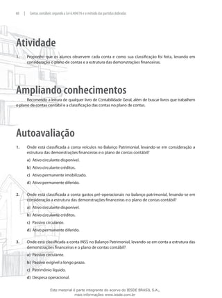 60    |    Contas contábeis segundo a Lei 6.404/76 e o método das partidas dobradas




Atividade
1.	       Proponho que os alunos observem cada conta e como sua classificação foi feita, levando em
          consideração o plano de contas e a estrutura das demonstrações financeiras.




Ampliando conhecimentos
      Recomendo a leitura de qualquer livro de Contabilidade Geral, além de buscar livros que trabalhem
o plano de contas contábil e a classificação das contas no plano de contas.




Autoavaliação
1.	       Onde está classificada a conta veículos no Balanço Patrimonial, levando-se em consideração a
          estrutura das demonstrações financeiras e o plano de contas contábil?
          a)	 Ativo circulante disponível.
          b)	 Ativo circulante créditos.
          c)	 Ativo permanente imobilizado.
          d)	 Ativo permanente diferido.

2.	       Onde está classificada a conta gastos pré-operacionais no balanço patrimonial, levando-se em
          consideração a estrutura das demonstrações financeiras e o plano de contas contábil?
          a)	 Ativo circulante disponível.
          b)	 Ativo circulante créditos.
          c)	 Passivo circulante.
          d)	 Ativo permanente diferido.

3.	       Onde está classificada a conta INSS no Balanço Patrimonial, levando-se em conta a estrutura das
          demonstrações financeiras e o plano de contas contábil?
          a)	 Passivo circulante.
          b)	 Passivo exigível a longo prazo.
          c)	 Patrimônio líquido.
          d)	 Despesa operacional.

                          Este material é parte integrante do acervo do IESDE BRASIL S.A.,
                                         mais informações www.iesde.com.br
 