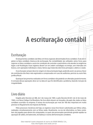 A escrituração contábil
Escrituração
       Os lançamentos contábeis são feitos em livros especiais denominados livros contábeis. O ato de re-
gistrar os fatos contábeis chama-se de escrituração. Na contabilidade são utilizados vários livros para
registrar os fatos contábeis e assim ter condições de controlar o patrimônio e de atender às exigências
legais e de fiscalização. Esses registros devem ser em ordem cronológica no tempo, sem intervalos em
branco, com operações individuais e claras. Vamos aqui tratar dos dois livros principais: o diário e o razão.
       A escrituração sempre deve ter origem em documentação legal, podendo assim ser prova a favor
do contribuinte dos fatos nela registrados e comprovados em caso de auditorias, perícias ou outro fato
jurídico/fiscal.
      Quaisquer lançamentos realizados em livros contábeis não poderão ser alterados posteriormente.
A correção dessas operações deve ser na data em que foi identificado o problema, fazendo menção da
irregularidade.




Livro diário
      Exigido pelo Decreto-Lei 486, de 3 de março de 1969, e pelo Decreto 64.567, de 22 de maio de
1969, e no Novo Código Civil Brasileiro. No livro diário devem ser lançados, dia após dia, todos os fatos
contábeis ocorridos na empresa. O atraso da escrituração por mais de 180 dias importará em multa
prevista no Regulamento do Imposto de Renda.
       Pelos processos mecânicos de hoje, os registros nesse livro foram substituídos por folhas soltas,
realizados simultaneamente com as fichas razão. Atualmente, na era da informática, os fatos contá-
beis são jogados para dentro do computador, os quais são processados permitindo grande rapidez na
apuração de saldos, de balancetes, do balanço e outras demonstrações contábeis.


              Este material é parte integrante do acervo do IESDE BRASIL S.A.,
                             mais informações www.iesde.com.br
 