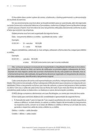 64   |       A escrituração contábil




      O livro diário deve conter o plano de contas, o balancete, o balanço patrimonial e a demonstração
do resultado do exercício.
       Em seu encerramento, esse livro deve ser levado também para ser autenticado, além de registrado
na Junta Comercial e na Vara de Falências e Concordatas, conforme o Código Comercial Brasileiro obriga
– porém poucos o fazem. Esse livro deve ter seus lançamentos efetuados diariamente conforme os atos
e fatos que ocorrem nas empresas.
         Didaticamente esse livro será organizado da seguinte forma:
         Data – lançamento débito e a crédito – qualidade da conta – valor
         Exemplo:
         01/01/X1 –	           D – veículos	     R$10,00
         	                     C – caixa	        R$10,00
      Alguns contabilistas, sobretudo os mais antigos, utilizavam a forma descrita a seguir para débito
e crédito.
         Exemplo:
         01/01/X1 –	           veículos	 R$10,00
         	                     a caixa	     R$10,00 (esta conta com o a é a conta creditada)

      Obs.: se houver qualquer constatação de irregularidade ou ilegalidade identificada no livro diário,
 em meio físico, deverá ser feito um termo de retificação na primeira página subsequente do livro.
 Quando em meio digital e ainda não ocorrido o fechamento do dia, este poderá ser alterado, mas se
 o fechamento já tiver sido realizado, de igual forma deverá ser registrado um lançamento de estorno,
 em data subsequente, identificando o lançamento original.

       Cada conta do plano de contas está representada por uma ficha, indispensável para a boa contabi-
lidade. Pelo sistema mecanizado, a ficha é sobreposta à folha do diário que está presa na máquina de con-
tabilidade. É feito o lançamento na ficha e, por meio de carbono, o mesmo lançamento é feito também
no diário. Com isso, o saldo de cada conta está nas fichas de razão. É por meio das fichas de razão que o
contabilista pode realizar os balancetes e os balanços e outras demonstrações contábeis.
         O INSS obriga a empresa a demonstrar, em suas fiscalizações, as contas por meio do livro razão.
         O livro razão para exercícios didáticos de contabilidade é apresentado da seguinte forma:
         ::: É chamado de razão T, pois no topo do T vai o aspecto qualitativo da conta, do lado esquerdo os
             valores a débito e, no lado direito, os valores a crédito. Depois de terminados os lançamentos
             na respectiva conta, somam-se os totais de débitos e créditos e diminui-se um lado do outro,
             gerando o respectivo saldo da conta a débito ou a crédito.
         Débito > crédito = saldo devedor
         Crédito > débito = saldo credor




                             Este material é parte integrante do acervo do IESDE BRASIL S.A.,
                                            mais informações www.iesde.com.br
 