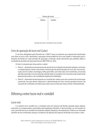 A escrituração contábil   | 65




                                             Nome da conta

                                         Débito          Crédito




                                Exemplo de razão T, conhecido como razonete.




Livro de apuração do lucro real (Lalur)
       É um livro obrigatório pelo Decreto-Lei 1.598/77 para as empresas que apresentam declaração
com base no lucro real e destinado à apuração extracontábil do lucro real sujeito à tributação para o
Imposto de Renda em cada período de apuração, contendo, ainda, elementos que poderão afetar o
resultado de períodos de apuração futuros (RIR/1999, art. 262).
      O Lalur é composto por duas partes, a saber:
      ::: Parte A – destinada aos lançamentos de ajuste do lucro líquido do período (adições, exclusões
          e compensações), tendo como fecho a transcrição da demonstração do lucro real. Sua escritu-
          ração será em ordem cronológica, folha após folha, sem intervalos nem entrelinhas, encerrada
          período a período. A escrituração de cada período se completa com a assinatura do responsável
          pela pessoa jurídica e de contabilista legalmente habilitado;
      ::: Parte B – destinada exclusivamente ao controle dos valores que não constem da escrituração
          comercial, mas que devem influenciar a determinação do lucro real de períodos futuros. Na
          sua parte B, é utilizada uma folha para cada conta ou fato que exija controle individualizado.




Diferença entre lucro real e contábil

Lucro real
       É o próprio lucro contábil (ou o resultado antes do Imposto de Renda) ajustado pelas adições,
exclusões ou compensações autorizadas pela legislação tributária. É demonstrado, ou escriturado no
Lalur, partindo do lucro contábil acrescido das adições (despesas não dedutíveis). Poderia ser chamado
também de lucro tributável, porque a incidência da alíquota do Imposto de Renda recai sobre o valor.



             Este material é parte integrante do acervo do IESDE BRASIL S.A.,
                            mais informações www.iesde.com.br
 