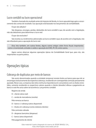 66   |    A escrituração contábil




Lucro contábil ou lucro operacional
     Também chamado de resultado antes do Imposto de Renda, é o lucro apurado logo após o encer-
ramento das contas de resultado. Sua apuração está baseada nos lançamentos da contabilidade.
         O que são adições?
      São despesas, encargos, perdas, deduzidos do lucro contábil e que, de acordo com a legislação,
não são dedutíveis para determinar o lucro real.
         O que são exclusões?
       São receitas ou rendimentos adicionados ao lucro contábil e que, de acordo com a legislação, não
são tributáveis para a apuração do lucro real.

    Dica: leia também, em outras fontes, alguns outros artigos sobre livros fiscais importantes
 como o inventariado, entradas e saídas e apuração do ICMS, IPI, ISS, entre outros.

     Agora vamos observar algumas operações típicas da Contabilidade Geral que, para nós, são
importantes na parte prática.




Operações típicas

Cobrança de duplicatas por meio de bancos
       São assim denominadas quando a entidade (empresa) remete títulos ao banco para que ele se
encarregue exclusivamente da respectiva cobrança, recebendo em contrapartida comissão previamente
ajustada. Nesse caso, a empresa não retira nenhuma importância em consonância com os títulos reme-
tidos, somente recebendo os respectivos valores quando o cliente (devedor) efetua o pagamento ao
banco e este lhe avisa sobre tal ocorrência. Lançamento contábil:
         Registro da venda
         D – cliente (ativo real)
         C – venda de mercadorias (receita)
         Pela remessa ao banco
         D – banco c/ cobrança (ativo disponível)
         C – títulos em cobrança (conta redutora clientes)
         Pela comissão cobrada
         D – despesas bancárias (despesas)
         C – banco (ativo disponível)
         Pelo pagamento do cliente

                          Este material é parte integrante do acervo do IESDE BRASIL S.A.,
                                         mais informações www.iesde.com.br
 