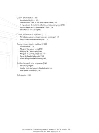 Custos empresariais | 121
    Introdução histórica | 121
    Contabilidade Geral e Contabilidade de Custos | 122
    A importância do custo no ciclo econômico das empresas | 123
    Terminologia da Contabilidade de Custos | 124
    Classificação dos custos | 125

Custos empresariais – prática I | 131
    Método de custeamento por absorção ou integral | 131
    Método de custeamento marginal | 132

Custos empresariais – prática II | 139
    Características | 139
    Margem X preço de venda | 139
    Margem de Contribuição | 140
    Margem de Contribuição (MC) | 140
    Ponto de Equilíbrio Contábil | 140
    Ponto de Equilíbrio Econômico | 140

Análise financeira de empresas | 145
    Alavancagem | 145
    Análise vertical e horizontal de balanços | 148
    Indicadores financeiros | 150

Referências | 153




       Este material é parte integrante do acervo do IESDE BRASIL S.A.,
                      mais informações www.iesde.com.br
 