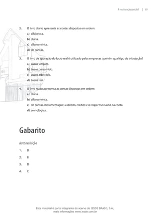 A escrituração contábil   | 69




2.	   O livro diário apresenta as contas dispostas em ordem:
      a)	 alfabética.
      b)	 diária.
      c)	 alfanumérica.
      d)	 de contas.

3.	   O livro de apuração do lucro real é utilizado pelas empresas que têm qual tipo de tributação?
      a)	 Lucro simples.
      b)	 Lucro presumido.
      c)	 Lucro arbitrado.
      d)	 Lucro real.

4.	   O livro razão apresenta as contas dispostas em ordem:
      a)	 diária.
      b)	 alfanumérica.
      c)	 de contas, movimentações a débito, crédito e o respectivo saldo da conta.
      d)	 cronológica.




Gabarito
Autoavaliação
1.	   D

2.	   B

3.	   D

4.	   C




              Este material é parte integrante do acervo do IESDE BRASIL S.A.,
                             mais informações www.iesde.com.br
 