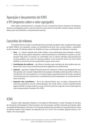 72   |    A escrituração contábil – livros fiscais obrigatórios




Apuração e lançamentos do ICMS
e IPI (impostos sobre o valor agregado)
       Neste tópico, apresentaremos a situação em que o lançamento desses impostos são despesas,
direitos ou obrigações; porém, antes de entrarmos nesse tema em específico, vejamos alguns conceitos
básicos que nos facilitarão a compreensão do assunto.




Conceitos de tributos
      O vocábulo tributo é usado, no sentido genérico, para todo e qualquer valor, a qualquer título, pago
ao Poder Público sem aquisição, compra, ou transferência de bens e/ou serviços diretos e específicos
ou de concessão. Os tributos podem ser divididos em taxas, contribuições de melhorias e impostos.
         ::: Taxa – é o tributo cobrado pelo Poder Público como indenização pela produção e ofereci-
             mento “de serviço público específico e divisível prestado ao contribuinte ou posto à sua dis-
             posição”. Não pode, no entanto, ser confundido com os valores cobrados pela prestação de
             serviços públicos, por meio de empresas públicas ou de economia mista, tais como tarifas
             telefônicas, fornecimento de energia elétrica, água, entre outros.
         ::: Contribuição de melhoria – são tributos cobrados pela realização de obra pública que pro-
             duza o bem-estar social, tendo direcionamento global do seu recolhimento.
         ::: Imposto – segundo o Código Tributário Nacional, “imposto é o tributo cuja obrigação tem por
             fato gerador uma situação independente de qualquer atividade estatal específica, relativa ao
             contribuinte”. Em outras palavras, é um tributo pago compulsoriamente de modo a assegurar
             o funcionamento de sua burocracia, o atendimento social à população e os investimentos em
             obras essenciais.
         ::: Impostos não cumulativos – diz-se do imposto/tributo que, na etapa subsequente dos
             processos produtivos e/ou de comercialização, não incide sobre o mesmo imposto/tributo
             pago/recolhido na etapa anterior, ou seja, existirá no processo seguinte uma compensação do
             valor comprometido. Exemplos: IPI e ICMS.




ICMS
       Imposto sobre Operações Relativas à Circulação de Mercadorias e sobre Prestação de Serviços
de Transporte Interestadual e Intermunicipal e de Comunicação, também chamado de Imposto sobre
Circulação de Mercadorias e Serviços. É um imposto estadual não cumulativo. É a grande fonte de receita
do Distrito Federal e dos estados. Sua alíquota é de 7% a 33% (17% na média), alíquota interna, e em
média 12% entre estados.



                          Este material é parte integrante do acervo do IESDE BRASIL S.A.,
                                         mais informações www.iesde.com.br
 