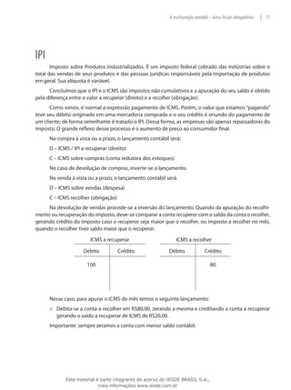 A escrituração contábil – livros fiscais obrigatórios   | 73




IPI
       Imposto sobre Produtos Industrializados. É um imposto federal cobrado das indústrias sobre o
total das vendas de seus produtos e das pessoas jurídicas responsáveis pela importação de produtos
em geral. Sua alíquota é variável.
      Concluímos que o IPI e o ICMS são impostos não cumulativos e a apuração do seu saldo é obtido
pela diferença entre o valor a recuperar (direito) e a recolher (obrigação).
      Como vimos, é normal a expressão pagamento de ICMS. Porém, o valor que estamos “pagando”
teve seu débito originado em uma mercadoria comprada e o seu crédito é oriundo do pagamento de
um cliente; de forma semelhante é tratado o IPI. Dessa forma, as empresas são apenas repassadoras do
imposto. O grande reflexo desse processo é o aumento de preço ao consumidor final.
      Na compra à vista ou a prazo, o lançamento contábil será:
      D – ICMS / IPI a recuperar (direito)
      C – ICMS sobre compras (conta redutora dos estoques)
      No caso de devolução de compras, inverte-se o lançamento.
      Na venda à vista ou a prazo, o lançamento contábil será:
      D – ICMS sobre vendas (despesa)
      C – ICMS recolher (obrigação)
     Na devolução de vendas procede-se a inversão do lançamento. Quando da apuração do recolhi-
mento ou recuperação do imposto, deve-se comparar a conta recuperar com o saldo da conta a recolher,
gerando crédito do imposto caso o recuperar seja maior que o recolher, ou imposto a recolher no mês,
quando o recolher tiver saldo maior que o recuperar.
                         ICMS a recuperar                     ICMS a recolher

                     Débito           Crédito              Débito               Crédito

                       100                                                          80




      Nesse caso, para apurar o ICMS do mês temos o seguinte lançamento:
      ::: Debita-se a conta a recolher em R$80,00, zerando a mesma e creditando a conta a recuperar
          gerando o saldo a recuperar de ICMS de R$20,00.
      Importante: sempre zeramos a conta com menor saldo contábil.




             Este material é parte integrante do acervo do IESDE BRASIL S.A.,
                            mais informações www.iesde.com.br
 