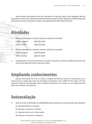 A escrituração contábil – livros fiscais obrigatórios   | 75




     Neste capítulo, aprendemos como são calculados os impostos sobre o valor agregado, além de
aprendermos a lidar com a tabela do Imposto de Renda para pessoa física, aplicando a tabela do Imposto
de Renda dos jornais de grande circulação e divulgada pela Receita Federal do Brasil.




Atividades
1.	   Observe com atenção e calcule o imposto, indicando o resultado.
      ICMS a recuperar 	        Saldo R$120,00
      ICMS a recolher 		        Saldo R$200,00

2.	   Observe com atenção e calcule o imposto, indicando o resultado.
      ICMS a recuperar		        Saldo R$300,00
      ICMS a recolher		         Saldo R$120,00

3.	   Considerando o conceito de impostos a recuperar e impostos a recolher, classifique dentro de uma
      estrutura de plano de contas essas duas contas.




Ampliando conhecimentos
       Busque informações de como se calcula o Imposto de Renda na fonte em sua empresa ou na
empresa de um amigo. Veja como são calculados os impostos como o ICMS, IPI, PIS, Cofins e ISS das
empresas. Veja como são apurados, releia o capítulo e pergunte a um amigo ou a um colega como são
feitos esses cálculos nas empresas.




Autoavaliação
1.	   Quais as contas confrontadas na contabilidade quando apuramos os impostos sobre valor agregado?
      a)	 Impostos federais e estaduais.
      b)	 Impostos a recuperar e recolher.
      c)	 Impostos sobre lucro e sobre rendas.
      d)	 Impostos a recuperar e compensar.

             Este material é parte integrante do acervo do IESDE BRASIL S.A.,
                            mais informações www.iesde.com.br
 