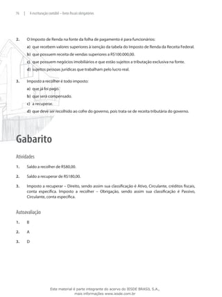76    |       A escrituração contábil – livros fiscais obrigatórios




2.	       O Imposto de Renda na fonte da folha de pagamento é para funcionários:
          a)	 que recebem valores superiores à isenção da tabela do Imposto de Renda da Receita Federal.
          b)	 que possuem receita de vendas superiores a R$100.000,00.
          c)	 que possuem negócios imobiliários e que estão sujeitos a tributação exclusiva na fonte.
          d)	 sujeitos pessoas jurídicas que trabalham pelo lucro real.

3.	       Imposto a recolher é todo imposto:
          a)	 que já foi pago.
          b)	 que será compensado.
          c)	 a recuperar.
          d)	 que deve ser recolhido ao cofre do governo, pois trata-se de receita tributária do governo.




Gabarito
Atividades
1.	       Saldo a recolher de R$80,00.

2.	       Saldo a recuperar de R$180,00.

3.	       Imposto a recuperar – Direito, sendo assim sua classificação é Ativo, Circulante, créditos fiscais,
          conta específica. Imposto a recolher – Obrigação, sendo assim sua classificação é Passivo,
          Circulante, conta específica.


Autoavaliação
1.	       B

2.	       A

3.	       D




                              Este material é parte integrante do acervo do IESDE BRASIL S.A.,
                                             mais informações www.iesde.com.br
 
