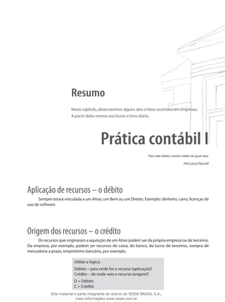 Resumo
                        Neste capítulo, observaremos alguns atos e fatos ocorridos em empresas.
                        A partir deles iremos escriturar o livro diário.




                                              Prática contábil I
                                                                       Para cada débito, existirá crédito de igual valor.

                                                                                                    Frei Lucca Paccioli




Aplicação de recursos – o débito
      Sempre estará vinculada a um Ativo, um Bem ou um Direito. Exemplo: dinheiro, carro, licenças de
uso de software.




Origem dos recursos – o crédito
     Os recursos que originaram a aquisição de um Ativo podem ser da própria empresa ou de terceiros.
Da empresa, por exemplo, podem ser recursos do caixa, do banco, do lucro; de terceiros, compra de
mercadoria a prazo, empréstimo bancário, por exemplo.

                          Utilize a lógica:
                          Débito – para onde foi o recurso (aplicação)?
                          Crédito – de onde veio o recurso (origem)?
                          D = Débito
                          C = Crédito
             Este material é parte integrante do acervo do IESDE BRASIL S.A.,
                            mais informações www.iesde.com.br
 