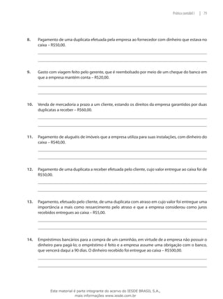 Prática contábil I   | 79




8.	    Pagamento de uma duplicata efetuada pela empresa ao fornecedor com dinheiro que estava no
       caixa – R$50,00.




9.	    Gasto com viagem feito pelo gerente, que é reembolsado por meio de um cheque do banco em
       que a empresa mantém conta – R$20,00.




10.	   Venda de mercadoria a prazo a um cliente, estando os direitos da empresa garantidos por duas
       duplicatas a receber – R$60,00.




11.	   Pagamento de aluguéis de imóveis que a empresa utiliza para suas instalações, com dinheiro do
       caixa – R$40,00.




12.	   Pagamento de uma duplicata a receber efetuada pelo cliente, cujo valor entregue ao caixa foi de
       R$50,00.




13.	   Pagamento, efetuado pelo cliente, de uma duplicata com atraso em cujo valor foi entregue uma
       importância a mais como ressarcimento pelo atraso e que a empresa considerou como juros
       recebidos entregues ao caixa – R$5,00.




14.	   Empréstimos bancários para a compra de um caminhão, em virtude de a empresa não possuir o
       dinheiro para pagá-lo; o empréstimo é feito e a empresa assume uma obrigação com o banco,
       que vencerá daqui a 90 dias. O dinheiro recebido foi entregue ao caixa – R$500,00.




              Este material é parte integrante do acervo do IESDE BRASIL S.A.,
                             mais informações www.iesde.com.br
 