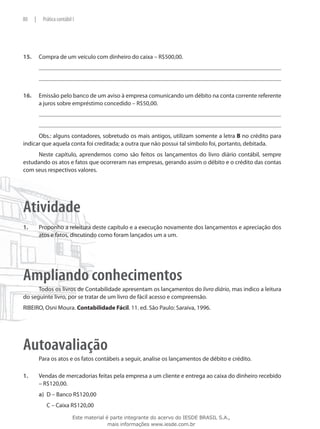 80     |       Prática contábil I




15.	       Compra de um veículo com dinheiro do caixa – R$500,00.




16.	       Emissão pelo banco de um aviso à empresa comunicando um débito na conta corrente referente
           a juros sobre empréstimo concedido – R$50,00.




      Obs.: alguns contadores, sobretudo os mais antigos, utilizam somente a letra B no crédito para
indicar que aquela conta foi creditada; a outra que não possui tal símbolo foi, portanto, debitada.
     Neste capítulo, aprendemos como são feitos os lançamentos do livro diário contábil, sempre
estudando os atos e fatos que ocorreram nas empresas, gerando assim o débito e o crédito das contas
com seus respectivos valores.




Atividade
1.	        Proponho a releitura deste capítulo e a execução novamente dos lançamentos e apreciação dos
           atos e fatos, discutindo como foram lançados um a um.




Ampliando conhecimentos
      Todos os livros de Contabilidade apresentam os lançamentos do livro diário, mas indico a leitura
do seguinte livro, por se tratar de um livro de fácil acesso e compreensão.
RIBEIRO, Osni Moura. Contabilidade Fácil. 11. ed. São Paulo: Saraiva, 1996.




Autoavaliação
           Para os atos e os fatos contábeis a seguir, analise os lançamentos de débito e crédito.

1.	        Vendas de mercadorias feitas pela empresa a um cliente e entrega ao caixa do dinheiro recebido
           – R$120,00.
           a)	 D – Banco R$120,00
           	     C – Caixa R$120,00
                                Este material é parte integrante do acervo do IESDE BRASIL S.A.,
                                               mais informações www.iesde.com.br
 
