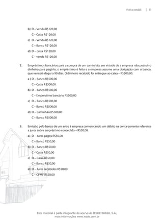 Prática contábil I   | 81




      b)	 D – Venda R$120,00
      	   C – Caixa R$120,00
      c)	 D – Venda R$120,00
      	   C – Banco R$120,00
      d)	 D – caixa R$120,00
      	   C – venda R$120,00

2.	   Empréstimos bancários para a compra de um caminhão, em virtude de a empresa não possuir o
      dinheiro para pagá-lo; o empréstimo é feito e a empresa assume uma obrigação com o banco,
      que vencerá daqui a 90 dias. O dinheiro recebido foi entregue ao caixa – R$500,00.
      a )	D – Banco R$500,00
      	   C – Caixa R$500,00
      b)	 D – Banco R$500,00
      	   C – Empréstimo bancário R$500,00
      c)	 D – Banco R$500,00
      	   C – Banco R$500,00
      d)	 D – Caminhão R$500,00
      	   C – Banco R$500,00

3.	   Emissão pelo banco de um aviso à empresa comunicando um débito na conta-corrente referente
      a juros sobre empréstimo concedido – R$50,00.
      a)	 D – Juros pagos R$50,00
      	   C – Banco R$50,00
      b)	 D – Banco R$50,00
      	   C – Caixa R$50,00
      c)	 D – Caixa R$50,00
      	   C – Banco R$50,00
      d)	 D – Juros recebidos R$50,00
      	   C – CPMF R$50,00




             Este material é parte integrante do acervo do IESDE BRASIL S.A.,
                            mais informações www.iesde.com.br
 