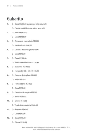 82     |    Prática contábil I




Gabarito
1.	        D – Caixa R$200,00 (para onde foi o recurso?)

	          C – Capital social (de onde veio o recurso?)

2.	        D – Banco R$100,00

	          C – Caixa R$100,00

3.	        D – Compra de mercadoria R$80,00

	          C – Fornecedores R$80,00

4.	        D – Despesa de condução R$10,00

	          C – Caixa R$10,00

5.	        D – Caixa R$120,00

	          C – Venda de mercadoria R$120,00

6.	        D – Máquinas R$100,00

	          C – Fornecedor 50 + 50 = R$100,00

7.	        D – Despesa de telefone R$15,00

	          C – Banco R$15,00

8.	        D – Fornecedores R$50,00

	          C – Caixa R$50,00

9.	        D – Despesas de viagem R$20,00

	          C – Banco R$20,00

10.	       D – Cliente R$60,00

	          C – Venda de mercadoria R$60,00

11.	       D – Aluguéis R$40,00

	          C – Caixa R$40,00

12.	       D – Caixa R$50,00

	          C – Cliente R$50,00

                             Este material é parte integrante do acervo do IESDE BRASIL S.A.,
                                            mais informações www.iesde.com.br
 