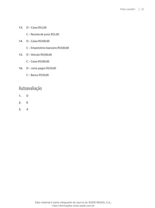 Prática contábil I   | 83




13.	   D – Caixa R$5,00

	      C – Receita de juros R$5,00

14.	   D – Caixa R$500,00

	      C – Empréstimo bancário R$500,00

15.	   D – Veículo R$500,00

	      C – Caixa R$500,00

16.	   D – Juros pagos R$50,00

	      C – Banco R$50,00



Autoavaliação
1.	    D

2.	    B

3.	    A




              Este material é parte integrante do acervo do IESDE BRASIL S.A.,
                             mais informações www.iesde.com.br
 