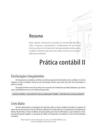 Resumo
                         Neste capítulo, colocaremos em prática os conceitos de livro diário,
                         razão e balancete, apresentando o encadeamento da escrituração
                         entre esses dois livros e o balancete. Serão apresentados ainda os ajustes
                         contábeis necessários para acerto dos saldos antes de serem transpor-
                         tados para o balancete.




                                       Prática contábil II
Escrituração e lançamentos
       Os lançamentos contábeis são feitos em livros especiais denominados livros contábeis. O ato de
registrar os fatos contábeis chama-se de escrituração. Vamos aqui tratar dos dois livros principais: o
diário e o razão.
      Os registros devem estar de acordo com o conceito do método das partidas dobradas, que indica
que a cada débito teremos um crédito de igual valor.

 Lembre-se: débito – para onde foi o recurso (aplicação)? Crédito – de onde veio o recurso (origem)?




Livro diário
      No livro diário devem ser lançados, dia após dia, todos os fatos contábeis ocorridos na empresa. O
atraso da escrituração por mais de 180 dias importará em multa prevista no regulamento do Imposto de
Renda. Atualmente, os fatos contábeis são processados por meio da informática, o que substituiu o livro,
permitindo grande rapidez na apuração de saldos, de balancetes, do balanço e outras demonstrações
contábeis.
             Este material é parte integrante do acervo do IESDE BRASIL S.A.,
                            mais informações www.iesde.com.br
 
