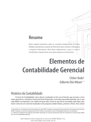 Resumo
                               Neste capítulo trataremos sobre os conceitos fundamentais da Conta­
                               bilidade, abordando as noções de Patrimônio, Bens, Direitos e Obrigações
                               e Aspectos Patrimoniais. Além disso, explicaremos o que é e como é
                               classificado o Capital Social, seus tipos próprios ou de terceiros.




                              Elementos de
                    Contabilidade Gerencial
                                                                                                Cleber Bado
                                                                                       Gilberto Elói Milani


Histórico da Contabilidade
      O início da Contabilidade como ciência é atribuído ao frei Lucca Paccioli, que escreveu o livro
sobre geometria e aritmética Summa de Divina Proportioni, o princípio da partida dobrada, isto é, que
cada débito corresponde a um crédito de igual valor. Conta-se que ele foi convidado, pelo Papa, para
tomar conta de um convento localizado numa pequena cidade italiana, próximo a Roma. Para aceitar


   Especialista em Controladoria de Gestão Empresarial pela UFRGS e Programa Avançado de Desenvolvimento de Executivos pela Unisinos
(PADE). Graduado em Ciências Contábeis pela PUC-RS. Professor universitário nas áres Contabilidade Financeira e Controladoria.
     Mestre em Engenharia da Produção pela UFRGS. Especialista em Finanças Empresariais pela FGV. Graduado em Economia pela ULBRA.
Técnico em Contabilidade pela ACM.


                 Este material é parte integrante do acervo do IESDE BRASIL S.A.,
                                mais informações www.iesde.com.br
 
