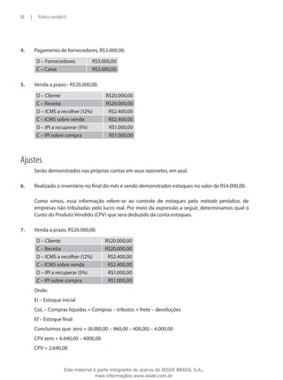 88    |    Prática contábil II




4.	       Pagamento de fornecedores, R$3.000,00.

           D – Fornecedores             R$3.000,00
           C – Caixa                    R$3.000,00

5.	       Venda a prazo– R$20.000,00.

           D – Cliente                         R$20.000,00
           C – Receita                         R$20.000,00
           D – ICMS a recolher (12%)            R$2.400,00
           C – ICMS sobre venda                 R$2.400,00
           D – IPI a recuperar (5%)             R$1.000,00
           C – IPI sobre compra                 R$1.000,00



Ajustes
          Serão demonstrados nas próprias contas em seus razonetes, em azul.

6.	       Realizado o inventário no final do mês e sendo demonstrados estoques no valor de R$4.000,00.

	         Como vimos, essa informação refere-se ao controle de estoques pelo método periódico, de
          empresas não tributadas pelo lucro real. Por meio da expressão a seguir, determinamos qual o
          Custo do Produto Vendido (CPV) que será deduzido da conta estoques.

7.	       Venda a prazo, R$20.000,00.

           D – Cliente                        R$20.000,00
           C – Receita                        R$20.000,00
           D – ICMS a recolher (12%)           R$2.400,00
           C – ICMS sobre venda                R$2.400,00
           D – IPI a recuperar (5%)            R$1.000,00
           C – IPI sobre compra                R$1.000,00
          Onde:
          Ei – Estoque inicial
          CoL – Compras líquidas = Compras – tributos + frete – devoluções
          Ef – Estoque final
          Concluímos que: zero + (8.000,00 – 960,00 – 400,00) – 4.000,00
          CPV zero + 6.640,00 – 4000,00
          CPV = 2.640,00



                            Este material é parte integrante do acervo do IESDE BRASIL S.A.,
                                           mais informações www.iesde.com.br
 