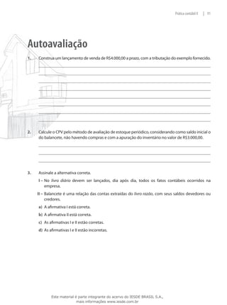 Prática contábil II   | 91




Autoavaliação
1.	   Construa um lançamento de venda de R$4.000,00 a prazo, com a tributação do exemplo fornecido.




2.	   Calcule o CPV pelo método de avaliação de estoque periódico, considerando como saldo inicial o
      do balancete, não havendo compras e com a apuração do inventário no valor de R$3.000,00.




3.	   Assinale a alternativa correta.
      I –	No livro diário devem ser lançados, dia após dia, todos os fatos contábeis ocorridos na
          empresa.
      II –	 Balancete é uma relação das contas extraídas do livro razão, com seus saldos devedores ou
            credores.
      a)	 A afirmativa I está correta.
      b)	 A afirmativa II está correta.
      c)	 As afirmativas I e II estão corretas.
      d)	 As afirmativas I e II estão incorretas.




              Este material é parte integrante do acervo do IESDE BRASIL S.A.,
                             mais informações www.iesde.com.br
 