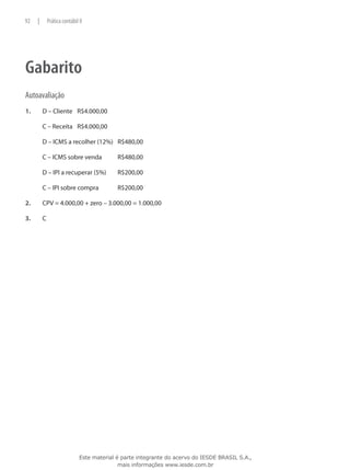 92    |       Prática contábil II




Gabarito
Autoavaliação
1.	       D – Cliente	 R$4.000,00

	         C – Receita	 R$4.000,00

	         D – ICMS a recolher (12%)	 R$480,00

	         C – ICMS sobre venda	              R$480,00

	         D – IPI a recuperar (5%)	          R$200,00

	         C – IPI sobre compra	              R$200,00

2.	       CPV = 4.000,00 + zero – 3.000,00 = 1.000,00

3.	       C




                               Este material é parte integrante do acervo do IESDE BRASIL S.A.,
                                              mais informações www.iesde.com.br
 