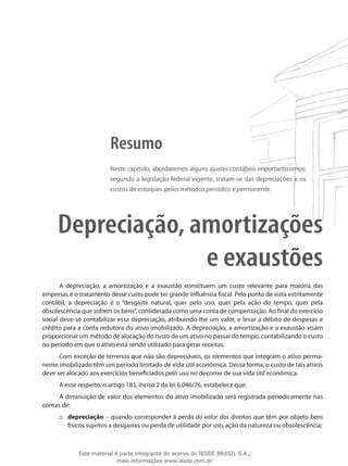 Resumo
                         Neste capítulo, abordaremos alguns ajustes contábeis importantíssimos:
                         segundo a legislação federal vigente, tratam-se das depreciações e os
                         custos de estoques pelos métodos periódico e permanente.




     Depreciação, amortizações
                   e exaustões
       A depreciação, a amortização e a exaustão constituem um custo relevante para maioria das
empresas e o tratamento desse custo pode ter grande influência fiscal. Pelo ponto de vista estritamente
contábil, a depreciação é o “desgaste natural, quer pelo uso, quer pela ação do tempo, quer pela
obsolescência que sofrem os bens”, considerada como uma conta de compensação. Ao final do exercício
social deve-se contabilizar essa depreciação, atribuindo-lhe um valor, e levar a débito de despesas e
crédito para a conta redutora do ativo imobilizado. A depreciação, a amortização e a exaustão visam
proporcionar um método de alocação do custo de um ativo no passar do tempo, contabilizando o custo
no período em que o ativo está sendo utilizado para gerar receitas.
      Com exceção de terrenos que não são depreciáveis, os elementos que integram o ativo perma-
nente imobilizado têm um período limitado de vida útil econômica. Dessa forma, o custo de tais ativos
deve ser alocado aos exercícios beneficiados pelo uso no decorrer de sua vida útil econômica.
      A esse respeito, o artigo 183, inciso 2 da lei 6.046/76, estabelece que:
      A diminuição de valor dos elementos do ativo imobilizado será registrada periodicamente nas
contas de:
      ::: depreciação – quando corresponder à perda do valor dos direitos que têm por objeto bens
          físicos sujeitos a desgastes ou perda de utilidade por uso, ação da natureza ou obsolescência;



             Este material é parte integrante do acervo do IESDE BRASIL S.A.,
                            mais informações www.iesde.com.br
 
