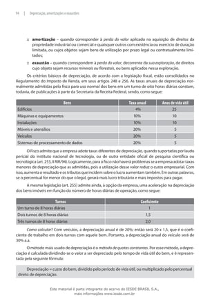 94   |    Depreciação, amortizações e exaustões




         ::: amortização – quando corresponder à perda do valor aplicado na aquisição de direitos da
             propriedade industrial ou comercial e quaisquer outros com existência ou exercício de duração
             limitada, ou cujos objetos sejam bens de utilização por prazo legal ou contratualmente limi-
             tados;
         ::: exaustão – quando correspondem à perda do valor, decorrente da sua exploração, de direitos
             cujo objeto sejam recursos minerais ou florestais, ou bens aplicados nessa exploração.
      Os critérios básicos de depreciação, de acordo com a legislação fiscal, estão consolidados no
Regulamento do Imposto de Renda, em seus artigos 248 e 256. As taxas anuais de depreciação nor-
malmente admitidas pelo fisco para uso normal dos bens em um turno de oito horas diárias constam,
todavia, de publicações à parte da Secretaria da Receita Federal, sendo, como segue:

                                   Bens                                Taxa anual           Anos de vida útil
 Edifícios                                                                 4%                     25
 Máquinas e equipamentos                                                 10%                      10
 Instalações                                                             10%                      10
 Móveis e utensílios                                                     20%                       5
 Veículos                                                                20%                       5
 Sistemas de processamento de dados                                      20%                       5
       O Fisco admite que a empresa adote taxas diferentes de depreciação, quando suportadas por laudo
pericial do instituto nacional de tecnologia, ou de outra entidade oficial de pesquisa científica ou
tecnológica (art. 253, II RIR/94). Logicamente, para o fisco não haverá problemas se a empresa adotar taxas
menores de depreciação que as admitidas, pois a utilização desse valor reduz o custo empresarial. Com
isso, aumenta o resultado e os tributos que incidem sobre o lucro aumentam também. Em outras palavras,
se o percentual for menor do que o legal, gerará mais lucro tributário e mais impostos para pagar.
      A mesma legislação (art. 255) admite ainda, à opção da empresa, uma aceleração na depreciação
dos bens imóveis em função do número de horas diárias de operação, como segue:

                             Turnos                                           Coeficiente
 Um turno de 8 horas diárias                                                        1
 Dois turnos de 8 horas diárias                                                  1,5
 Três turnos de 8 horas diárias                                                  2,0
      Como calcular? Com veículos, a depreciação anual é de 20%; então será 20 x 1,5, que é o coefi-
ciente de trabalho em dois turnos com aquele bem. Portanto, a depreciação anual do veículo será de
30% a.a.
      O método mais usado de depreciação é o método de quotas constantes. Por esse método, a depre-
ciação é calculada dividindo-se o valor a ser depreciado pelo tempo de vida útil do bem, e é represen-
tada pela seguinte fórmula:

      Depreciação = custo do bem, dividido pelo período de vida útil, ou multiplicado pelo percentual
 direto de depreciação.


                         Este material é parte integrante do acervo do IESDE BRASIL S.A.,
                                        mais informações www.iesde.com.br
 