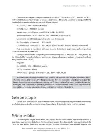 Depreciação, amortizações e exaustões   | 95




       Exemplo: nossa empresa comprou um veículo por R$18.000,00 no dia 01/01/X1 e, no dia 30/04/X1,
foi levantado balanço na empresa e se apurou a depreciação do veículo, aplicando-se a seguinte forma
de cálculo (a empresa trabalha um turno de 8 horas diárias):
      R$18.000,00 x 20% = R$3.600,00 ao ano
      3600/12 meses = R$300,00 mensais
      300 x 4 meses período dado entre 01/01 a 30/04 = R$1.200,00
      A mesma forma de cálculo é aplicada para a amortização e a exaustão.
      Lançamento contábil (após apurado o valor a ser depreciado)
      D – Depreciação s/ (despesa)	     R$1.200,00
      C – Depreciação acumulada s/	     R$1.200,00 (conta redutora da conta do ativo imobilizado)
    Para amortização e exaustão é só trocar o nome da conta de depreciação pelos respectivos
nomes de amortização e exaustão.
      Exemplo: um veículo foi comprado por nossa empresa por R$18.000,00 no dia 1.º de janeiro. No
dia 30 de abril foi efetuado o balanço na empresa e foi apurada a depreciação do veículo, aplicando-se
a seguinte forma de cálculo.
      Resposta:
      R$18.000,00 x 20% = R$3.600,00 ao ano.
      3 600 ÷ 12 meses = R$300
      300 x 4 meses – período dado entre 01/01 A 30/04 = R$1.200,00

       Note! O patrimônio empresarial teve uma redução, foi realizada uma despesa, porém não gerou
 reflexo no caixa. A depreciação/amortização/exaustão deve ser analisada e lançada sempre, quando
 da decisão em investir em um bem ou controlá-los. O Fisco nos beneficia com a redução da base de
 tributação, pois a depreciação/amortização/exaustão são considerados como custo, objetivando a
 renovação dos bens, ou seja, aproveite esse valor para investir em novos bens.




Custo dos estoques
     Existem duas formas básicas de avaliar os estoques: pelo método periódico e pelo método permanente,
sendo que cada uma delas tem uma metodologia própria de avaliação, como veremos a seguir.




Método periódico
      É realizado pelas empresas tributadas pelo Regime de Tributação simples, presumido e arbitrado e,
quando do levantamento do Balanço Patrimonial, as empresas deverão proceder ao seguinte cálculo do
Custo das Mercadorias Vendidas (CMV) se a empresa é comercial; caso seja prestadora de serviços, esta

             Este material é parte integrante do acervo do IESDE BRASIL S.A.,
                            mais informações www.iesde.com.br
 