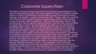 Corporate Supercitizen
Privately owned physician practices have become specialized in the
area of separating quality care and expensive fees in a patients needs
when it comes to treatment and providing surgical services for heart
disease, orthopedic, surgical, and spinal care. These collective actions
over the past thirty-years has led to operating outside of the guided
scope of quality care for patients. Doctors had become fed up with
receiving low fee-for-service reimbursement and felt they were entitled
to higher fees in return for the expertise and self-cost of obtaining a
professionalism status. The low reimbursement rates set for treating
Social Security patients who were insured by Medicare or Medicaid
dealing with major surgery and their outcomes was not enough. In
association to provided continual routine care no reward in incentives
to physicians for patients receiving the best care was available. To get
around the stipulations of certain regulatory laws, physicians sought to
partner with peers and private investors as health care delivery
businesses, instead of operating under a low reimbursement fee-for-
service hospital payment system. Thus resulting in the forbidden
creation of roles of formed sole proprietorship in practical medicine.
These impartial efforts to evade regulation by the government resulted
in Stark Laws. A set of rules used to prohibit physician self-referrals to
facilities offering additional services for inpatients and outpatients.
 