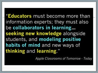 “Educators must become more than
information experts; they must also
be collaborators in learning…
seeking new knowledge alongside
students, and modeling positive
habits of mind and new ways of
thinking and learning.”
            Apple Classrooms of Tomorrow - Today
 