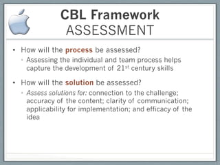 CBL Framework
               ASSESSMENT
•  How will the process be assessed?
  •  Assessing the individual and team process helps
     capture the development of 21st century skills

•  How will the solution be assessed?
  •  Assess solutions for: connection to the challenge;
     accuracy of the content; clarity of communication;
     applicability for implementation; and efficacy of the
     idea
 