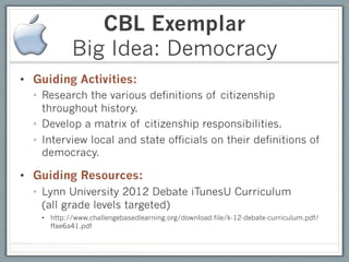 CBL Exemplar
            Big Idea: Democracy
•  Guiding Activities:
  •  Research the various definitions of citizenship
     throughout history.
  •  Develop a matrix of citizenship responsibilities.
  •  Interview local and state officials on their definitions of
     democracy.

•  Guiding Resources:
  •  Lynn University 2012 Debate iTunesU Curriculum
     (all grade levels targeted)
    •  http://www.challengebasedlearning.org/download-file/k-12-debate-curriculum.pdf/
       ffae6a41.pdf
 