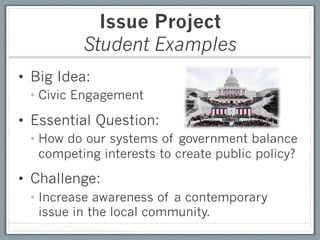 Issue Project
          Student Examples
•  Big Idea:
 •  Civic Engagement

•  Essential Question:
 •  How do our systems of government balance
    competing interests to create public policy?

•  Challenge:
 •  Increase awareness of a contemporary
    issue in the local community.
 