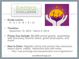 •  Grade Levels:
  •  K – 5 | 6 – 8 | 9 – 12

•  Timeline:
  •  September 15, 2012 – March 5, 2013

•  Prizes Can Include: $5,000 school grants, assemblies
   with Discovery Channel talent, green prize packs, and
   more!

•  How to Enter: Register online and access free resources,
   lesson plans, videos, interactive labs and more.
   •  http://wecanchange.discoveryeducation.com/registration/
                        www.WeCanChange.com
 