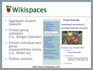 •  Aggregate student
   research
•  Embed group
   calendars
   (i.e., Google Calendar)
•  Embed individual and
   group
   responsibilities charts
   (i.e., Bubbl.us)
•  Publish solution

                      http://www.wikispaces.com
 