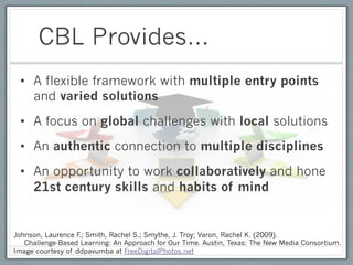 CBL Provides…
 •  A flexible framework with multiple entry points
    and varied solutions
 •  A focus on global challenges with local solutions
 •  An authentic connection to multiple disciplines
 •  An opportunity to work collaboratively and hone
    21st century skills and habits of mind


Johnson, Laurence F Smith, Rachel S.; Smythe, J. Troy; Varon, Rachel K. (2009).
                   .;
   Challenge-Based Learning: An Approach for Our Time. Austin, Texas: The New Media Consortium.
Image courtesy of ddpavumba at FreeDigitalPhotos.net
 