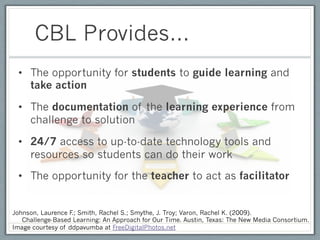 CBL Provides…
 •  The opportunity for students to guide learning and
    take action

 •  The documentation of the learning experience from
    challenge to solution

 •  24/7 access to up-to-date technology tools and
    resources so students can do their work

 •  The opportunity for the teacher to act as facilitator


Johnson, Laurence F Smith, Rachel S.; Smythe, J. Troy; Varon, Rachel K. (2009).
                   .;
   Challenge-Based Learning: An Approach for Our Time. Austin, Texas: The New Media Consortium.
Image courtesy of ddpavumba at FreeDigitalPhotos.net
 