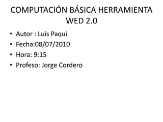 COMPUTACIÓN BÁSICA HERRAMIENTA WED 2.0 Autor : Luis Paqui  Fecha:08/07/2010 Hora: 9:15 Profeso: Jorge Cordero 