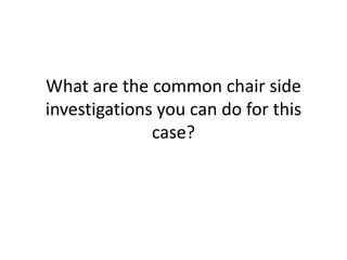 What are the common chair side
investigations you can do for this
case?
 