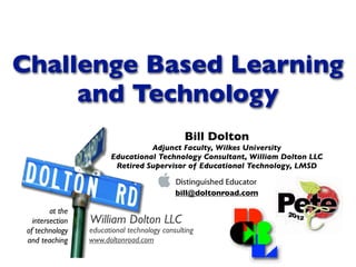 Challenge Based Learning
     and Technology
                                                Bill Dolton
                                  Adjunct Faculty, Wilkes University
                        Educational Technology Consultant, William Dolton LLC
                         Retired Supervisor of Educational Technology, LMSD


                                             bill@doltonroad.com

         at the
   intersection   William Dolton LLC
 of technology    educational technology consulting
 and teaching     www.doltonroad.com
 