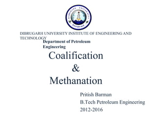 Coalification
&
Methanation
Pritish Barman
B.Tech Petroleum Engineering
2012-2016
DIBRUGARH UNIVERSITY INSTITUTE OF ENGINEERING AND
TECHNOLOGY
Department of Petroleum
Engineering
 
