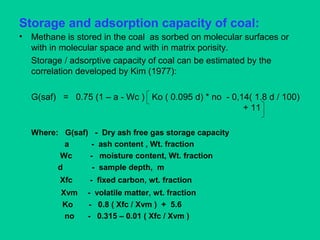 Storage and adsorption capacity of coal:
• Methane is stored in the coal as sorbed on molecular surfaces or
with in molecular space and with in matrix porisity.
Storage / adsorptive capacity of coal can be estimated by the
correlation developed by Kim (1977):
G(saf) = 0.75 (1 – a - Wc ) Ko ( 0.095 d) * no - 0,14( 1.8 d / 100)
+ 11
Where: G(saf) - Dry ash free gas storage capacity
a - ash content , Wt. fraction
Wc - moisture content, Wt. fraction
d - sample depth, m
Xfc - fixed carbon, wt. fraction
Xvm - volatile matter, wt. fraction
Ko - 0.8 ( Xfc / Xvm ) + 5.6
no - 0.315 – 0.01 ( Xfc / Xvm )
 