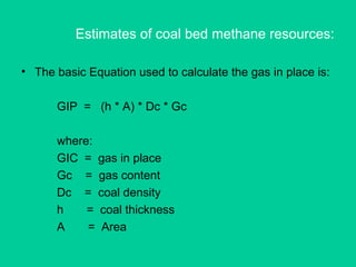 Estimates of coal bed methane resources:
• The basic Equation used to calculate the gas in place is:
GIP = (h * A) * Dc * Gc
where:
GIC = gas in place
Gc = gas content
Dc = coal density
h = coal thickness
A = Area
 